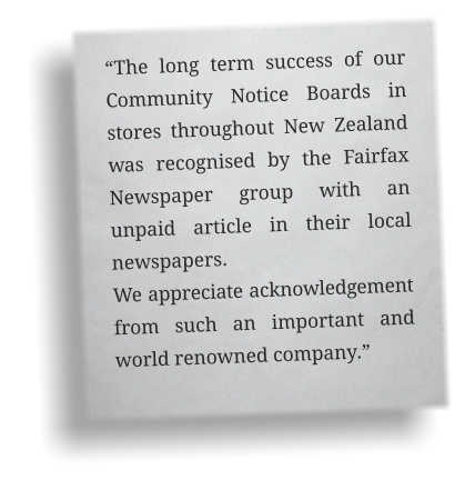 “The long term success of our Community Notice Boards in stores throughout New Zealand was recognised by the Fairfax Newspaper group with an unpaid article in their local newspapers.  We appreciate acknowledgement from such an important and world renowned company.”