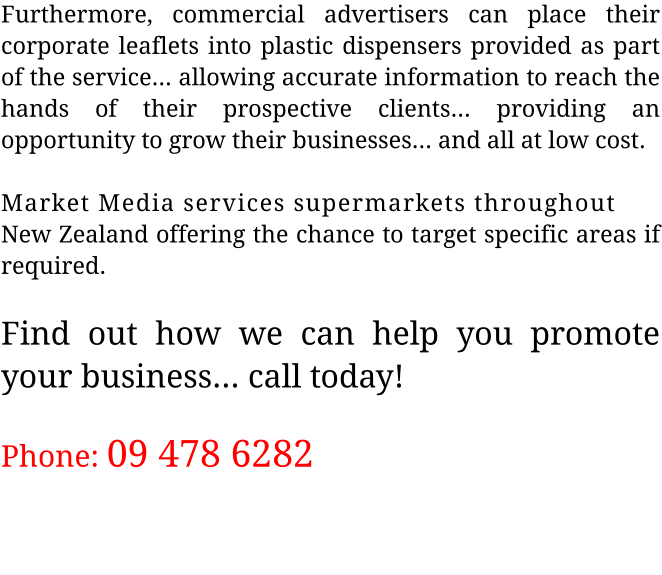 Furthermore, commercial advertisers can place their corporate leaflets into plastic dispensers provided as part of the service... allowing accurate information to reach the hands of their prospective clients... providing an opportunity to grow their businesses... and all at low cost.  Market Media services supermarkets throughout  New Zealand offering the chance to target specific areas if required.  Find out how we can help you promote your business... call today!  Phone: 09 478 6282